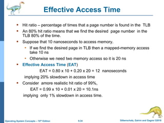 9.34 Silberschatz, Galvin and Gagne ©2018
Operating System Concepts – 10th Edition
Effective Access Time
 Hit ratio – percentage of times that a page number is found in the TLB
 An 80% hit ratio means that we find the desired page number in the
TLB 80% of the time.
 Suppose that 10 nanoseconds to access memory.
• If we find the desired page in TLB then a mapped-memory access
take 10 ns
• Otherwise we need two memory access so it is 20 ns
 Effective Access Time (EAT)
EAT = 0.80 x 10 + 0.20 x 20 = 12 nanoseconds
implying 20% slowdown in access time
 Consider amore realistic hit ratio of 99%,
EAT = 0.99 x 10 + 0.01 x 20 = 10.1ns
implying only 1% slowdown in access time.
 