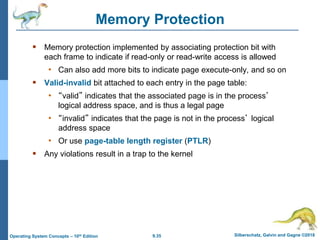 9.35 Silberschatz, Galvin and Gagne ©2018
Operating System Concepts – 10th Edition
Memory Protection
 Memory protection implemented by associating protection bit with
each frame to indicate if read-only or read-write access is allowed
• Can also add more bits to indicate page execute-only, and so on
 Valid-invalid bit attached to each entry in the page table:
• “valid” indicates that the associated page is in the process’
logical address space, and is thus a legal page
• “invalid” indicates that the page is not in the process’ logical
address space
• Or use page-table length register (PTLR)
 Any violations result in a trap to the kernel
 