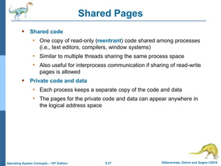 9.37 Silberschatz, Galvin and Gagne ©2018
Operating System Concepts – 10th Edition
Shared Pages
 Shared code
• One copy of read-only (reentrant) code shared among processes
(i.e., text editors, compilers, window systems)
• Similar to multiple threads sharing the same process space
• Also useful for interprocess communication if sharing of read-write
pages is allowed
 Private code and data
• Each process keeps a separate copy of the code and data
• The pages for the private code and data can appear anywhere in
the logical address space
 