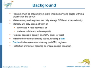 9.4 Silberschatz, Galvin and Gagne ©2018
Operating System Concepts – 10th Edition
Background
 Program must be brought (from disk) into memory and placed within a
process for it to be run
 Main memory and registers are only storage CPU can access directly
 Memory unit only sees a stream of:
• addresses + read requests, or
• address + data and write requests
 Register access is done in one CPU clock (or less)
 Main memory can take many cycles, causing a stall
 Cache sits between main memory and CPU registers
 Protection of memory required to ensure correct operation
 