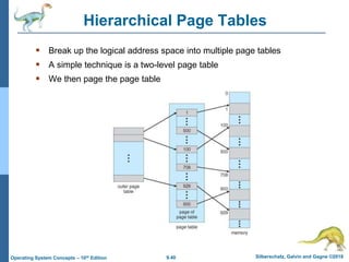 9.40 Silberschatz, Galvin and Gagne ©2018
Operating System Concepts – 10th Edition
Hierarchical Page Tables
 Break up the logical address space into multiple page tables
 A simple technique is a two-level page table
 We then page the page table
 