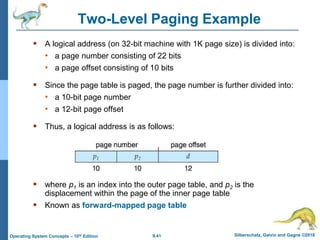 9.41 Silberschatz, Galvin and Gagne ©2018
Operating System Concepts – 10th Edition
Two-Level Paging Example
 A logical address (on 32-bit machine with 1K page size) is divided into:
• a page number consisting of 22 bits
• a page offset consisting of 10 bits
 Since the page table is paged, the page number is further divided into:
• a 10-bit page number
• a 12-bit page offset
 Thus, a logical address is as follows:
 where p1 is an index into the outer page table, and p2 is the
displacement within the page of the inner page table
 Known as forward-mapped page table
 
