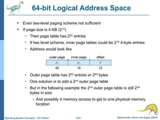 9.43 Silberschatz, Galvin and Gagne ©2018
Operating System Concepts – 10th Edition
64-bit Logical Address Space
 Even two-level paging scheme not sufficient
 If page size is 4 KB (212)
• Then page table has 252 entries
• If two level scheme, inner page tables could be 210 4-byte entries
• Address would look like
• Outer page table has 242 entries or 244 bytes
• One solution is to add a 2nd outer page table
• But in the following example the 2nd outer page table is still 234
bytes in size
 And possibly 4 memory access to get to one physical memory
location
 