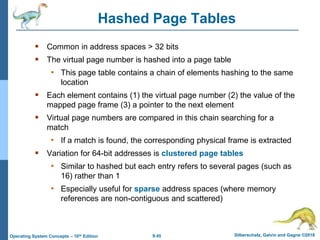 9.45 Silberschatz, Galvin and Gagne ©2018
Operating System Concepts – 10th Edition
Hashed Page Tables
 Common in address spaces > 32 bits
 The virtual page number is hashed into a page table
• This page table contains a chain of elements hashing to the same
location
 Each element contains (1) the virtual page number (2) the value of the
mapped page frame (3) a pointer to the next element
 Virtual page numbers are compared in this chain searching for a
match
• If a match is found, the corresponding physical frame is extracted
 Variation for 64-bit addresses is clustered page tables
• Similar to hashed but each entry refers to several pages (such as
16) rather than 1
• Especially useful for sparse address spaces (where memory
references are non-contiguous and scattered)
 