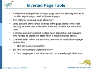 9.47 Silberschatz, Galvin and Gagne ©2018
Operating System Concepts – 10th Edition
Inverted Page Table
 Rather than each process having a page table and keeping track of all
possible logical pages, track all physical pages
 One entry for each real page of memory
 Entry consists of the virtual address of the page stored in that real
memory location, with information about the process that owns that
page
 Decreases memory needed to store each page table, but increases
time needed to search the table when a page reference occurs
 Use hash table to limit the search to one — or at most a few — page-
table entries
• TLB can accelerate access
 But how to implement shared memory?
• One mapping of a virtual address to the shared physical address
 