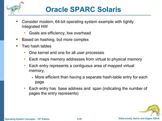9.49 Silberschatz, Galvin and Gagne ©2018
Operating System Concepts – 10th Edition
Oracle SPARC Solaris
 Consider modern, 64-bit operating system example with tightly
integrated HW
• Goals are efficiency, low overhead
 Based on hashing, but more complex
 Two hash tables
• One kernel and one for all user processes
• Each maps memory addresses from virtual to physical memory
• Each entry represents a contiguous area of mapped virtual
memory,
 More efficient than having a separate hash-table entry for each
page
• Each entry has base address and span (indicating the number of
pages the entry represents)
 