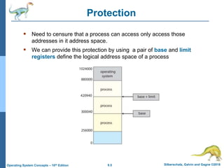 9.5 Silberschatz, Galvin and Gagne ©2018
Operating System Concepts – 10th Edition
Protection
 Need to censure that a process can access only access those
addresses in it address space.
 We can provide this protection by using a pair of base and limit
registers define the logical address space of a process
 