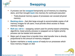 9.51 Silberschatz, Galvin and Gagne ©2018
Operating System Concepts – 10th Edition
Swapping
 A process can be swapped temporarily out of memory to a backing
store, and then brought back into memory for continued execution
• Total physical memory space of processes can exceed physical
memory
 Backing store – fast disk large enough to accommodate copies of all
memory images for all users; must provide direct access to these
memory images
 Roll out, roll in – swapping variant used for priority-based scheduling
algorithms; lower-priority process is swapped out so higher-priority
process can be loaded and executed
 Major part of swap time is transfer time; total transfer time is directly
proportional to the amount of memory swapped
 System maintains a ready queue of ready-to-run processes which
have memory images on disk
 
