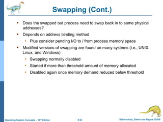 9.52 Silberschatz, Galvin and Gagne ©2018
Operating System Concepts – 10th Edition
Swapping (Cont.)
 Does the swapped out process need to swap back in to same physical
addresses?
 Depends on address binding method
• Plus consider pending I/O to / from process memory space
 Modified versions of swapping are found on many systems (i.e., UNIX,
Linux, and Windows)
• Swapping normally disabled
• Started if more than threshold amount of memory allocated
• Disabled again once memory demand reduced below threshold
 
