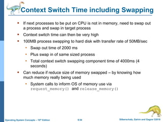 9.54 Silberschatz, Galvin and Gagne ©2018
Operating System Concepts – 10th Edition
Context Switch Time including Swapping
 If next processes to be put on CPU is not in memory, need to swap out
a process and swap in target process
 Context switch time can then be very high
 100MB process swapping to hard disk with transfer rate of 50MB/sec
• Swap out time of 2000 ms
• Plus swap in of same sized process
• Total context switch swapping component time of 4000ms (4
seconds)
 Can reduce if reduce size of memory swapped – by knowing how
much memory really being used
• System calls to inform OS of memory use via
request_memory() and release_memory()
 