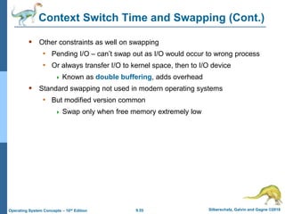 9.55 Silberschatz, Galvin and Gagne ©2018
Operating System Concepts – 10th Edition
Context Switch Time and Swapping (Cont.)
 Other constraints as well on swapping
• Pending I/O – can’t swap out as I/O would occur to wrong process
• Or always transfer I/O to kernel space, then to I/O device
 Known as double buffering, adds overhead
 Standard swapping not used in modern operating systems
• But modified version common
 Swap only when free memory extremely low
 