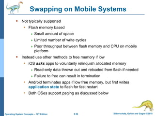 9.56 Silberschatz, Galvin and Gagne ©2018
Operating System Concepts – 10th Edition
Swapping on Mobile Systems
 Not typically supported
• Flash memory based
 Small amount of space
 Limited number of write cycles
 Poor throughput between flash memory and CPU on mobile
platform
 Instead use other methods to free memory if low
• iOS asks apps to voluntarily relinquish allocated memory
 Read-only data thrown out and reloaded from flash if needed
 Failure to free can result in termination
• Android terminates apps if low free memory, but first writes
application state to flash for fast restart
• Both OSes support paging as discussed below
 