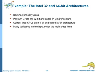 9.58 Silberschatz, Galvin and Gagne ©2018
Operating System Concepts – 10th Edition
Example: The Intel 32 and 64-bit Architectures
 Dominant industry chips
 Pentium CPUs are 32-bit and called IA-32 architecture
 Current Intel CPUs are 64-bit and called IA-64 architecture
 Many variations in the chips, cover the main ideas here
 