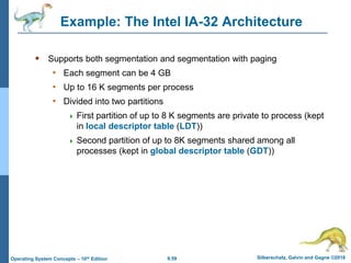 9.59 Silberschatz, Galvin and Gagne ©2018
Operating System Concepts – 10th Edition
Example: The Intel IA-32 Architecture
 Supports both segmentation and segmentation with paging
• Each segment can be 4 GB
• Up to 16 K segments per process
• Divided into two partitions
 First partition of up to 8 K segments are private to process (kept
in local descriptor table (LDT))
 Second partition of up to 8K segments shared among all
processes (kept in global descriptor table (GDT))
 
