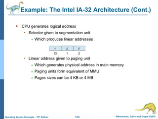 9.60 Silberschatz, Galvin and Gagne ©2018
Operating System Concepts – 10th Edition
Example: The Intel IA-32 Architecture (Cont.)
 CPU generates logical address
• Selector given to segmentation unit
 Which produces linear addresses
• Linear address given to paging unit
 Which generates physical address in main memory
 Paging units form equivalent of MMU
 Pages sizes can be 4 KB or 4 MB
 