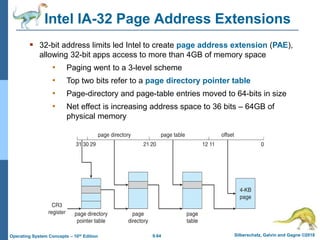 9.64 Silberschatz, Galvin and Gagne ©2018
Operating System Concepts – 10th Edition
Intel IA-32 Page Address Extensions
 32-bit address limits led Intel to create page address extension (PAE),
allowing 32-bit apps access to more than 4GB of memory space
• Paging went to a 3-level scheme
• Top two bits refer to a page directory pointer table
• Page-directory and page-table entries moved to 64-bits in size
• Net effect is increasing address space to 36 bits – 64GB of
physical memory
 