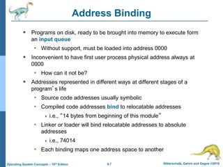 9.7 Silberschatz, Galvin and Gagne ©2018
Operating System Concepts – 10th Edition
Address Binding
 Programs on disk, ready to be brought into memory to execute form
an input queue
• Without support, must be loaded into address 0000
 Inconvenient to have first user process physical address always at
0000
• How can it not be?
 Addresses represented in different ways at different stages of a
program’s life
• Source code addresses usually symbolic
• Compiled code addresses bind to relocatable addresses
 i.e., “14 bytes from beginning of this module”
• Linker or loader will bind relocatable addresses to absolute
addresses
 i.e., 74014
• Each binding maps one address space to another
 