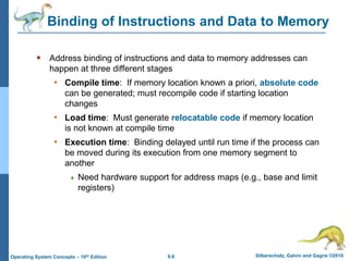 9.8 Silberschatz, Galvin and Gagne ©2018
Operating System Concepts – 10th Edition
Binding of Instructions and Data to Memory
 Address binding of instructions and data to memory addresses can
happen at three different stages
• Compile time: If memory location known a priori, absolute code
can be generated; must recompile code if starting location
changes
• Load time: Must generate relocatable code if memory location
is not known at compile time
• Execution time: Binding delayed until run time if the process can
be moved during its execution from one memory segment to
another
 Need hardware support for address maps (e.g., base and limit
registers)
 