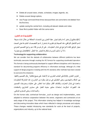  Delete all unused views, sheets, schedules, images, legends, etc.
 Delete unused design options.
 Use Purge command three times because there are some items not deleted from
the first time.
 update saving the central form, including all relevant details and notes
 Save file to publish folder with the same name
‫ال‬
:‫التعاون‬ ‫لدعم‬ ‫تكنولوجيا‬
‫خالل‬ ‫من‬ ‫المختلفة‬ ‫المنصات‬ ‫بين‬ ‫التعاون‬ ‫عقبة‬ ‫تجاوز‬ ‫تقنيا‬ ‫تم‬ ‫أنه‬ ‫نعتبر‬ ‫أن‬ ‫نستطيع‬
‫صيغة‬ ‫إنشاء‬ IFC
‫المتن‬ ‫التخصصات‬ ‫لدعم‬ ‫باستمرار‬ ‫تطویرها‬ ‫یتم‬ ‫الصيغة‬ ‫هذه‬ ،‫التوافقي‬ ‫التشغيل‬ ‫لدعم‬
‫أضحت‬ ‫حتى‬ ‫وعة‬
‫الت‬ ‫برامج‬ ‫دعم‬ ‫قلة‬ ‫من‬ ‫الرغم‬ ‫على‬ .‫المعلومات‬ ‫تبادل‬ ‫في‬ ‫البرامج‬ ‫كفاءة‬ ‫لتوثيق‬ ‫معيار‬
‫صمي‬
‫الحدودي‬ ‫م‬
‫معياریة‬ ‫مع‬ ‫للتعامل‬IFC .‫الخلل‬ ‫هذا‬ ‫لتجاوز‬ ‫إبتكارها‬ ‫تم‬ ‫أخرى‬ ‫أساليب‬ ‫أن‬ ‫إال‬ ،
Technologyfor supporting collaboration:
We can consider that the obstacle of collaboration between different platforms has been
technically overcome through creating the IFC formula for supporting coordinated operation.
This formula is being continuously developed to support different disciplines until it becomes a
standard for documenting programs efficiency in information exchange. Although of a little
support of design programs in dealing with the IFC standard, other methods have been created
to overcome thisimbalance.
‫والتنفيذ‬ ‫التصميم‬ ‫_مثل‬ ‫تعاقدیة‬ ‫صيغ‬ ‫على‬ ‫اإلعتماد‬ ‫تم‬ ،‫البشري‬ ‫الجانب‬ ‫على‬D.B. ‫التعاون‬ ‫لتعزیز‬ _
‫المشرو‬ ‫من‬ ‫مبكرة‬ ‫مراحل‬ ‫في‬ ‫المقاولين‬ ‫وحتى‬ ‫والمهندسين‬ ‫المالك‬ ‫بين‬
‫للمعل‬ ‫المشاركة‬ ‫هذه‬ .‫ع‬
‫ومات‬
‫التص‬ ‫ومخرجات‬ ‫عمليات‬ ‫على‬ ‫انعكس‬ ‫مما‬ ‫مبتكرة‬ ‫أفكار‬ ‫وإكتشاف‬ ‫المعارف‬ ‫تبادل‬ ‫في‬ ‫ساهمت‬
.‫ميم‬
‫والمنظمات‬ ‫المشاریع‬ ‫مستوى‬ ‫على‬ ‫للعمل‬ ‫جدیدة‬ ‫معایير‬ ‫إستحداث‬ ‫استلزمت‬ ‫التغييرات‬ ‫هذه‬
.‫الوطني‬ ‫المستوى‬ ‫وحتى‬ ،‫والصناعات‬
On the human side, contractual formulas _such as design and implementation_ were
adopted to enhance cooperation between the owner, engineers and contractors at an
early stage of the project. This information sharing has helped in knowledge exchange
and discovering innovative ideas which have reflected in design processes and outputs.
These changes needed introducing new standards for work at the level of projects,
organizations and industry, up to the national level.
 
