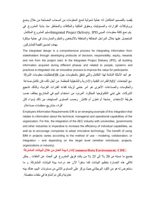 ‫خالل‬ ‫من‬ ‫المصلحة‬ ‫أصحاب‬ ‫من‬ ‫المعلومات‬ ‫لدمج‬ ‫شمولية‬ ‫عملية‬ ‫أنه‬ ‫المتكامل‬ ‫بالتصميم‬ ‫قصد‬ُ‫ی‬
‫وضع‬
‫المشرو‬ ‫بدایة‬ ‫منذ‬ ‫والمخاطر‬ ‫والمكافآت‬ ‫الملكية‬ ‫وحقوق‬ ‫والمسئوليات‬ ‫القرارات‬ ‫بروتوكالت‬
‫في‬ .‫ع‬
‫المتكامل‬ ‫المشروع‬ ‫تسليم‬Integrated Project Delivery, IPD ‫المبنى‬ ‫معلومات‬ ‫كافة‬ ‫دمج‬ ‫یتم‬
‫عمل‬ ‫في‬ ‫والممارسات‬ ‫والنظم‬ ‫باألشخاص‬ ‫والمتعلقة‬ ‫المختلفة‬ ‫المراحل‬ ‫خالل‬ ‫عليها‬ ‫المتحصل‬
‫مبتكرة‬ ‫ية‬
.‫للمشاركين‬ ‫القيمة‬ ‫تحسين‬ ‫بهدف‬
The integrated design is a comprehensive process for integrating information from
stakeholders through developing protocols of decision, responsibility, equity, rewards
and risk from the project start. In the Integrated Project Delivery (IPD), all building
information acquired during different phases and related to people, systems and
practices is integrated into an innovative process to improve the value for participants.
‫الشركة‬ ‫معلومات‬ ‫متطلبات‬EIR ‫بالمعلومات‬ ‫تتعلق‬ ‫والتي‬ ‫التكامل‬ ‫لهذا‬ ‫الناشئة‬ ‫األمثلة‬ ‫أحد‬ ‫هو‬
‫حول‬
‫صناعة‬ ‫تكامل‬ ‫فإن‬ ،‫ذلك‬ ‫أجل‬ ‫من‬ .‫للمنظمة‬ ‫والتشغيلية‬ ‫واإلداریة‬ ‫التقنية‬ ‫القدرات‬AEC ‫الجامعات‬ ‫مع‬
‫والص‬ ‫والحكومات‬
‫تشجيع‬ ‫وكذلك‬ ،‫الفردیة‬ ‫القدرات‬ ‫كفاءة‬ ‫لزیادة‬ ‫حتمي‬ ‫أمر‬ ‫هو‬ ‫األخرى‬ ‫ناعات‬
‫ی‬ ‫المشاریع‬ ‫في‬ ‫البيم‬ ‫استخدام‬ ‫من‬ ‫المردود‬ .‫المبتكرة‬ ‫التكنولوجيا‬ ‫تبني‬ ‫على‬ ‫الشركات‬
‫حسب‬ ‫ختلف‬
‫كان‬ ‫(سواء‬ ‫ذلك‬ ‫من‬ ‫المستهدف‬ ‫المستوى‬ ‫وحسب‬ _‫تكامل‬ ‫أم‬ ‫تعاون‬ ‫أم‬ ‫_نمذجة‬ ‫اإلستخدام‬ ‫طریقة‬
،‫منظمات‬ ،‫مشاریع‬ ،‫أفراد‬
.)‫صناعة‬
Employers Information Requirements EIR is an emerging example of this integration that
relates to information about the technical, managerial and operational capabilities of the
organization. For this, the integration of the AEC industry with universities, governments
and other industries is imperative to increase the efficiency of individual capabilities, as
well as to encourage companies to adopt innovative technology. The benefit of using
BIM in projects varies according to the method of use - modeling, collaboration, or
integration – and depending on the target level (whether individuals, projects,
organizations or industry).
‫من‬ ‫العمل‬ ‫بيئة‬ ‫إدارة‬
‫المشتركة‬ ‫البيانات‬ ‫خالل‬ Common Data Environment, CDE:
‫من‬ ‫نسبته‬ ‫ما‬ ‫یضيع‬
20
%
‫إ‬
‫لى‬
25
%
‫فریق‬ ‫وقت‬ ‫من‬
‫المشروع‬
‫یمكن‬ , ‫الملفات‬ ‫عن‬ ‫البحث‬ ‫في‬
‫الخسا‬ ‫هذه‬ ‫تالفي‬
‫اآل‬ ‫سنقرأ‬ ‫كما‬ ‫البيانات‬ ‫بتنظيم‬ ‫رة‬
‫المشتر‬ ‫البيانات‬ ‫بيئة‬ ‫دراسه‬ ‫عند‬ ‫ن‬
‫كة‬
.
‫ما‬ ‫و‬
‫مستویات‬ ‫من‬ ‫الثاني‬ ‫المستوى‬ ‫على‬ ‫یركز‬ ‫حيث‬ ‫البریطاني‬ ‫الكود‬ ‫من‬ ‫هو‬ ‫له‬ ‫سنتعرض‬
‫ال‬
‫ب‬
،‫يم‬
‫بيئه‬ ‫هناك‬
‫منفصلة‬ ‫ملفات‬ ‫في‬ ‫أنشاؤها‬ ‫تم‬ ‫ولكن‬ ‫تعاونية‬
.
 