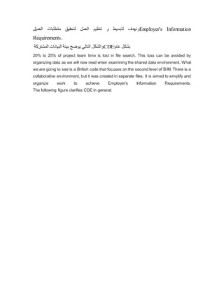 ‫و‬
‫ل‬ ‫نهدف‬
‫العمل‬ ‫تنظيم‬ ‫و‬ ‫تبسيط‬
‫ل‬
‫العميل‬ ‫متطلبات‬ ‫تحقيق‬ Employer's Information
Requirements.
‫المشتركة‬ ‫البيانات‬ ‫بيئة‬ ‫یوضح‬ ‫التالي‬ ‫والشكل‬CDE:‫عام‬ ‫بشكل‬
20% to 25% of project team time is lost in file search. This loss can be avoided by
organizing data as we will now read when examining the shared data environment. What
we are going to see is a British code that focuses on the second level of BIM. There is a
collaborative environment, but it was created in separate files. It is aimed to simplify and
organize work to achieve Employer's Information Requirements.
The following figure clarifies CDE in general:
 