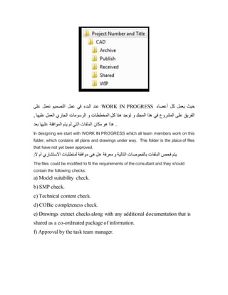 ‫على‬ ‫نعمل‬ ‫التصميم‬ ‫عمل‬ ‫في‬ ‫البدء‬ ‫عند‬ WORK IN PROGRESS ‫أعضاء‬ ‫كل‬ ‫یعمل‬ ‫حيث‬
‫و‬ ‫المخططات‬ ‫كل‬ ‫هنا‬ ‫توجد‬ ‫و‬ ‫المجلد‬ ‫هذا‬ ‫في‬ ‫المشروع‬ ‫على‬ ‫الفریق‬
‫عل‬ ‫العمل‬ ‫الجاري‬ ‫الرسومات‬
, ‫يها‬
‫بعد‬ ‫عليها‬ ‫الموافقة‬ ‫یتم‬ ‫لم‬ ‫التي‬ ‫الملفات‬ ‫مكان‬ ‫هو‬ ‫هذا‬ .
In designing we start with WORK IN PROGRESS which all team members work on this
folder, which contains all plans and drawings under way. This folder is the place of files
that have not yet been approved.
‫ه‬ ‫معرفة‬ ‫و‬ ‫التالية‬ ‫بالفحوصات‬ ‫الملفات‬ ‫فحص‬ ‫یتم‬
‫االستشاري‬ ‫لمتطلبات‬ ‫موافقة‬ ‫هى‬ ‫ل‬
‫أ‬
‫ال‬ ‫م‬
:
The files could be modified to fit the requirements of the consultant and they should
contain the following checks:
a) Model suitability check.
b) SMP check.
c) Technical content check.
d) COBie completeness check.
e) Drawings extract checks along with any additional documentation that is
shared as a co-ordinated package of information.
f) Approval by the task team manager.
 