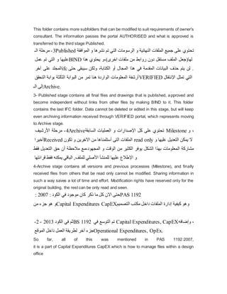 This folder contains more subfolders that can be modified to suit requirements of owner's
consultant. The information passes the portal AUTHORISED and what is approved is
transferred to the third stage Published.
3
-
‫الـ‬ ‫مرحلة‬ Published ‫ت‬
‫ا‬ ‫و‬ ‫نشرها‬ ‫تم‬ ‫التي‬ ‫الرسومات‬ ‫و‬ ‫النهائية‬ ‫الملفات‬ ‫جميع‬ ‫على‬ ‫حتوي‬
‫لموافقة‬
‫عمل‬ ‫تم‬ ‫التي‬ ‫و‬ ‫عليها‬BIND ‫لها‬
(
‫اخرى‬ ‫ملفات‬ ‫من‬ ‫روابط‬ ‫دون‬ ‫مستقل‬ ‫الملف‬ ‫جعل‬
،)
‫هذا‬ ‫یحتوي‬ ‫و‬
‫على‬ ‫المجلد‬
‫آ‬
‫خر‬ ifc ‫ح‬ ‫سيبقى‬ ‫ولكن‬ ،‫الكتابة‬ ‫أو‬ ‫المجال‬ ‫هذا‬ ‫في‬ ‫المقدمة‬ ‫البيانات‬ ‫حذف‬ ‫یتم‬ ‫لن‬ .
‫تى‬
‫التحقق‬ ‫بوابة‬ ‫الثالثة‬ ‫البوابة‬ ‫من‬ ‫تمر‬ ‫هنا‬ ‫الواردة‬ ‫المعلومات‬ ‫أرشفة‬VERIFIED ‫اإلنتقال‬ ‫تمثل‬ ‫التي‬
‫إ‬
‫ال‬ ‫لى‬
‫ـ‬ Archive.
3- Published stage contains all final files and drawings that is published, approved and
become independent without links from other files by making BIND to it. This folder
contains the last IFC folder. Data cannot be deleted or edited in this stage, but will keep
even archiving information received through VERIFIED portal, which represents moving
to Archive stage.
4
-
‫األرشيف‬ ‫مرحلة‬ Archive ‫ت‬
‫اإل‬ ‫كل‬ ‫على‬ ‫حتوي‬
‫السابقة‬ ‫العمليات‬ ‫و‬ ‫صدارات‬ Milestone ،
‫و‬
‫أخيرا‬Received ‫تكون‬ ‫و‬ ‫االخرین‬ ‫من‬ ‫أستلمناها‬ ‫التى‬ ‫الملفات‬ read only ‫و‬ ‫عليها‬ ‫التعدیل‬ ‫یمكن‬ ‫ال‬
‫المجهود‬ ‫و‬ ‫الوقت‬ ‫من‬ ‫الكثير‬ ‫یوفر‬ ‫الشكل‬ ‫بهذا‬ ‫المعلومات‬ ‫مشاركة‬
،
‫مع‬
‫التعدیل‬ ‫حق‬ ‫أن‬ ‫مالحظة‬
‫فقط‬
‫للمنش‬
‫أ‬
‫األ‬
‫للملف‬ ‫صلي‬
‫قرائتها‬ ‫فقط‬ ‫یمكنه‬ ‫الباقي‬ , ‫اإل‬ ‫و‬
‫عليها‬ ‫طالع‬
4-Archive stage contains all versions and previous processes (Milestone), and finally
received files from others that be read only cannot be modified. Sharing information in
such a way saves a lot of time and effort. Modification rights have reserved only for the
original building, the rest can be only read and seen.
‫ذكر‬ ‫ما‬ ‫كل‬ ‫االن‬ ‫حتى‬
: ‫الكود‬ ‫في‬ ‫موجود‬ ‫كان‬
2007
: PAS 1192
‫من‬ ‫جزء‬ ‫هو‬ ‫و‬Capital Expenditures CapEX ‫و‬
‫كيفية‬ ‫هو‬
‫إ‬
‫التصمي‬ ‫مكتب‬ ‫داخل‬ ‫الملفات‬ ‫دارة‬
‫م‬
‫الكود‬ ‫في‬ ‫ثم‬
2013
-
2
- BS 1192 ‫في‬ ‫التوسع‬ ‫تم‬ Capital Expenditures, CapEX ،
‫و‬
‫إ‬
‫ضافه‬
‫جزء‬
‫آ‬
‫الموقع‬ ‫داخل‬ ‫العمل‬ ‫لطریقة‬ ‫خر‬ Operational Expenditures, OpEx.
So far, all of this was mentioned in PAS 1192:2007,
it is a part of Capital Expenditures CapEX which is how to manage files within a design
office
 