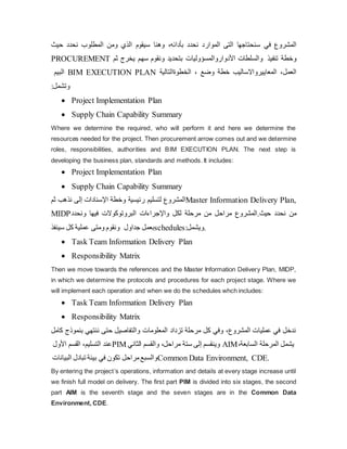 ‫حيث‬ ‫نحدد‬ ‫المطلوب‬ ‫ومن‬ ‫الذي‬ ‫سيقوم‬ ‫بأدائه‬
،
‫وهنا‬ ‫نحدد‬ ‫الموارد‬ ‫التى‬ ‫سنحتاجها‬ ‫في‬ ‫المشروع‬
PROCUREMENT ‫ثم‬ ‫یخرج‬ ‫سهم‬ ‫ونقوم‬ ‫بتحدید‬ ‫األدواروالمسؤوليات‬ ‫والسلطات‬ ‫و‬
‫تنفيذ‬ ‫خطة‬
‫البيم‬ BIM EXECUTION PLAN ،
‫الخطوةالتالية‬ ‫وضع‬ ‫خطة‬ ‫العمل‬
،
‫المعایيرواالساليب‬
‫وتشمل‬
:
 Project Implementation Plan
 Supply Chain Capability Summary
Where we determine the required, who will perform it and here we determine the
resources needed for the project. Then procurement arrow comes out and we determine
roles, responsibilities, authorities and BIM EXECUTION PLAN. The next step is
developing the business plan, standards and methods. It includes:
 Project Implementation Plan
 Supply Chain Capability Summary
‫ثم‬ ‫نذهب‬ ‫إ‬
‫لى‬ ‫اإل‬
‫سنادات‬ ‫وخطة‬ ‫رئيسية‬ ‫لتسليم‬ ‫المشروع‬Master Information Delivery Plan,
MIDP ‫و‬
‫نحدد‬ ‫فيها‬ ‫البروتوكوالت‬ ‫واإلجراءات‬ ‫لكل‬ ‫مرحلة‬ ‫من‬ ‫مراحل‬ ‫المشروع‬.‫حيث‬ ‫نحدد‬ ‫من‬
‫سينفذ‬ ‫كل‬ ‫عملية‬ ‫ومتى‬ ‫ونقوم‬ ‫بعمل‬
‫جداول‬ schedules .
‫ویشمل‬
:
 Task Team Information Delivery Plan
 Responsibility Matrix
Then we move towards the references and the Master Information Delivery Plan, MIDP,
in which we determine the protocols and procedures for each project stage. Where we
will implement each operation and when we do the schedules whch includes:
 Task Team Information Delivery Plan
 Responsibility Matrix
‫بن‬ ‫ننتهي‬ ‫حتى‬ ‫والتفاصيل‬ ‫المعلومات‬ ‫تزداد‬ ‫مرحلة‬ ‫كل‬ ‫وفي‬ ،‫المشروع‬ ‫عمليات‬ ‫في‬ ‫ندخل‬
‫كامل‬ ‫موذج‬
‫األول‬ ‫القسم‬ ،‫التسليم‬ ‫عند‬PIM ‫الثاني‬ ‫والقسم‬ ،‫مراحل‬ ‫ستة‬ ‫إلى‬ ‫وینقسم‬ AIM،‫السابعة‬ ‫المرحلة‬ ‫یشمل‬
‫البيانات‬ ‫تبادل‬ ‫بيئة‬ ‫في‬ ‫تكون‬ ‫مراحل‬‫والسبع‬Common Data Environment, CDE.
By entering the project’s operations, information and details at every stage increase until
we finish full model on delivery. The first part PIM is divided into six stages, the second
part AIM is the seventh stage and the seven stages are in the Common Data
Environment, CDE.
 