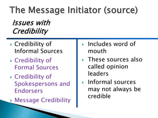 The Message Initiator (source)
 Credibility of
Informal Sources
 Credibility of
Formal Sources
 Credibility of
Spokespersons and
Endorsers
 Message Credibility
 Includes word of
mouth
 These sources also
called opinion
leaders
 Informal sources
may not always be
credible
Issues with
Credibility
 