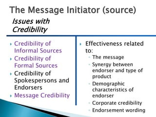 The Message Initiator (source)
 Credibility of
Informal Sources
 Credibility of
Formal Sources
 Credibility of
Spokespersons and
Endorsers
 Message Credibility
 Effectiveness related
to:
◦ The message
◦ Synergy between
endorser and type of
product
◦ Demographic
characteristics of
endorser
◦ Corporate credibility
◦ Endorsement wording
Issues with
Credibility
 