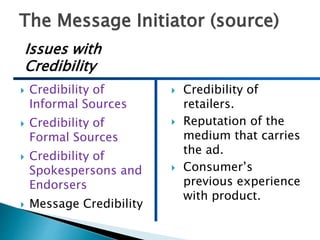 The Message Initiator (source)
 Credibility of
Informal Sources
 Credibility of
Formal Sources
 Credibility of
Spokespersons and
Endorsers
 Message Credibility
 Credibility of
retailers.
 Reputation of the
medium that carries
the ad.
 Consumer’s
previous experience
with product.
Issues with
Credibility
 