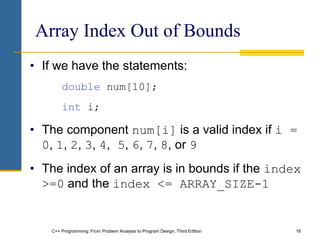 C++ Programming: From Problem Analysis to Program Design, Third Edition 18
Array Index Out of Bounds
• If we have the statements:
double num[10];
int i;
• The component num[i] is a valid index if i =
0, 1, 2, 3, 4, 5, 6, 7, 8, or 9
• The index of an array is in bounds if the index
>=0 and the index <= ARRAY_SIZE-1
 