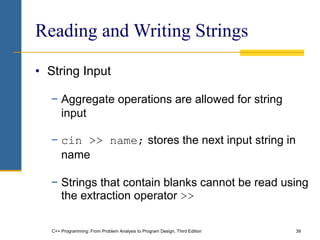 C++ Programming: From Problem Analysis to Program Design, Third Edition 39
Reading and Writing Strings
• String Input
− Aggregate operations are allowed for string
input
− cin >> name; stores the next input string in
name
− Strings that contain blanks cannot be read using
the extraction operator >>
 