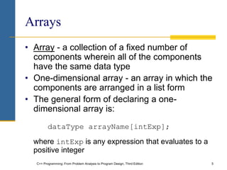 C++ Programming: From Problem Analysis to Program Design, Third Edition 5
Arrays
• Array - a collection of a fixed number of
components wherein all of the components
have the same data type
• One-dimensional array - an array in which the
components are arranged in a list form
• The general form of declaring a one-
dimensional array is:
dataType arrayName[intExp];
where intExp is any expression that evaluates to a
positive integer
 