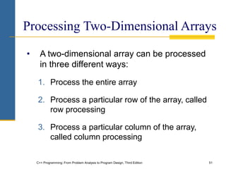 C++ Programming: From Problem Analysis to Program Design, Third Edition 51
Processing Two-Dimensional Arrays
• A two-dimensional array can be processed
in three different ways:
1. Process the entire array
2. Process a particular row of the array, called
row processing
3. Process a particular column of the array,
called column processing
 