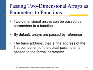 C++ Programming: From Problem Analysis to Program Design, Third Edition 58
Passing Two-Dimensional Arrays as
Parameters to Functions
• Two-dimensional arrays can be passed as
parameters to a function
• By default, arrays are passed by reference
• The base address, that is, the address of the
first component of the actual parameter is
passed to the formal parameter
 