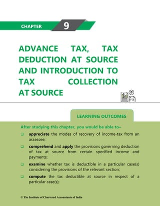 LEARNING OUTCOMES
ADVANCE TAX, TAX
DEDUCTION AT SOURCE
AND INTRODUCTION TO
TAX COLLECTION
AT SOURCE
After studying this chapter, you would be able to–
 appreciate the modes of recovery of income-tax from an
assessee;
 comprehend and apply the provisions governing deduction
of tax at source from certain specified income and
payments;
 examine whether tax is deductible in a particular case(s)
considering the provisions of the relevant section;
 compute the tax deductible at source in respect of a
particular case(s);
CHAPTER 9
© The Institute of Chartered Accountants of India
 