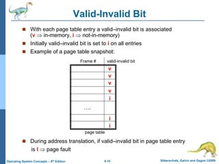 9.10 Silberschatz, Galvin and Gagne ©2009
Operating System Concepts – 8th Edition
Valid-Invalid Bit
 With each page table entry a valid–invalid bit is associated
(v  in-memory, i  not-in-memory)
 Initially valid–invalid bit is set to i on all entries
 Example of a page table snapshot:
 During address translation, if valid–invalid bit in page table entry
is I  page fault
v
v
v
v
i
i
i
….
Frame # valid-invalid bit
page table
 