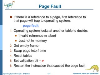 9.12 Silberschatz, Galvin and Gagne ©2009
Operating System Concepts – 8th Edition
Page Fault
 If there is a reference to a page, first reference to
that page will trap to operating system:
page fault
1. Operating system looks at another table to decide:
 Invalid reference  abort
 Just not in memory
2. Get empty frame
3. Swap page into frame
4. Reset tables
5. Set validation bit = v
6. Restart the instruction that caused the page fault
 