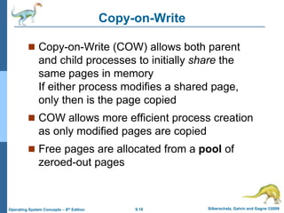 9.18 Silberschatz, Galvin and Gagne ©2009
Operating System Concepts – 8th Edition
Copy-on-Write
 Copy-on-Write (COW) allows both parent
and child processes to initially share the
same pages in memory
If either process modifies a shared page,
only then is the page copied
 COW allows more efficient process creation
as only modified pages are copied
 Free pages are allocated from a pool of
zeroed-out pages
 