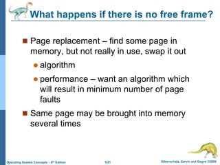 9.21 Silberschatz, Galvin and Gagne ©2009
Operating System Concepts – 8th Edition
What happens if there is no free frame?
 Page replacement – find some page in
memory, but not really in use, swap it out
 algorithm
 performance – want an algorithm which
will result in minimum number of page
faults
 Same page may be brought into memory
several times
 