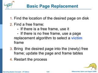 9.24 Silberschatz, Galvin and Gagne ©2009
Operating System Concepts – 8th Edition
Basic Page Replacement
1. Find the location of the desired page on disk
2. Find a free frame:
- If there is a free frame, use it
- If there is no free frame, use a page
replacement algorithm to select a victim
frame
3. Bring the desired page into the (newly) free
frame; update the page and frame tables
4. Restart the process
 