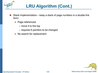 9.35 Silberschatz, Galvin and Gagne ©2009
Operating System Concepts – 8th Edition
LRU Algorithm (Cont.)
 Stack implementation – keep a stack of page numbers in a double link
form:
 Page referenced:
 move it to the top
 requires 6 pointers to be changed
 No search for replacement
 