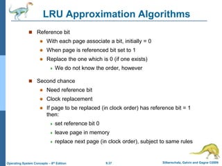 9.37 Silberschatz, Galvin and Gagne ©2009
Operating System Concepts – 8th Edition
LRU Approximation Algorithms
 Reference bit
 With each page associate a bit, initially = 0
 When page is referenced bit set to 1
 Replace the one which is 0 (if one exists)
 We do not know the order, however
 Second chance
 Need reference bit
 Clock replacement
 If page to be replaced (in clock order) has reference bit = 1
then:
 set reference bit 0
 leave page in memory
 replace next page (in clock order), subject to same rules
 