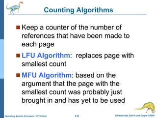 9.39 Silberschatz, Galvin and Gagne ©2009
Operating System Concepts – 8th Edition
Counting Algorithms
 Keep a counter of the number of
references that have been made to
each page
 LFU Algorithm: replaces page with
smallest count
 MFU Algorithm: based on the
argument that the page with the
smallest count was probably just
brought in and has yet to be used
 
