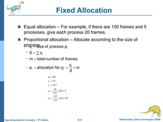 9.41 Silberschatz, Galvin and Gagne ©2009
Operating System Concepts – 8th Edition
Fixed Allocation
 Equal allocation – For example, if there are 100 frames and 5
processes, give each process 20 frames.
 Proportional allocation – Allocate according to the size of
process
m
S
s
p
a
m
s
S
p
s
i
i
i
i
i
i







for
allocation
frames
of
number
total
process
of
size
59
64
137
127
5
64
137
10
127
10
64
2
1
2
1









a
a
s
s
m
 