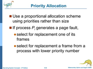 9.42 Silberschatz, Galvin and Gagne ©2009
Operating System Concepts – 8th Edition
Priority Allocation
 Use a proportional allocation scheme
using priorities rather than size
 If process Pi generates a page fault,
select for replacement one of its
frames
select for replacement a frame from a
process with lower priority number
 