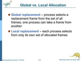 9.43 Silberschatz, Galvin and Gagne ©2009
Operating System Concepts – 8th Edition
Global vs. Local Allocation
 Global replacement – process selects a
replacement frame from the set of all
frames; one process can take a frame from
another
 Local replacement – each process selects
from only its own set of allocated frames
 
