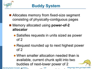 9.57 Silberschatz, Galvin and Gagne ©2009
Operating System Concepts – 8th Edition
Buddy System
 Allocates memory from fixed-size segment
consisting of physically-contiguous pages
 Memory allocated using power-of-2
allocator
 Satisfies requests in units sized as power
of 2
 Request rounded up to next highest power
of 2
 When smaller allocation needed than is
available, current chunk split into two
buddies of next-lower power of 2
 