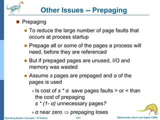9.61 Silberschatz, Galvin and Gagne ©2009
Operating System Concepts – 8th Edition
Other Issues -- Prepaging
 Prepaging
 To reduce the large number of page faults that
occurs at process startup
 Prepage all or some of the pages a process will
need, before they are referenced
 But if prepaged pages are unused, I/O and
memory was wasted
 Assume s pages are prepaged and α of the
pages is used
Is cost of s * α save pages faults > or < than
the cost of prepaging
s * (1- α) unnecessary pages?
α near zero  prepaging loses
 